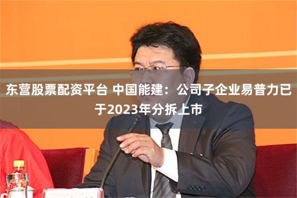 东营股票配资平台 中国能建：公司子企业易普力已于2023年分拆上市