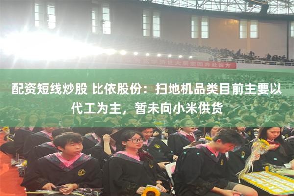 配资短线炒股 比依股份：扫地机品类目前主要以代工为主，暂未向小米供货