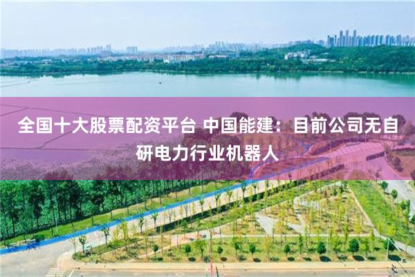 全国十大股票配资平台 中国能建：目前公司无自研电力行业机器人