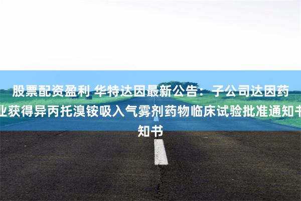 股票配资盈利 华特达因最新公告：子公司达因药业获得异丙托溴铵吸入气雾剂药物临床试验批准通知书