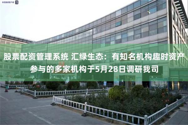 股票配资管理系统 汇绿生态：有知名机构趣时资产参与的多家机构于5月28日调研我司