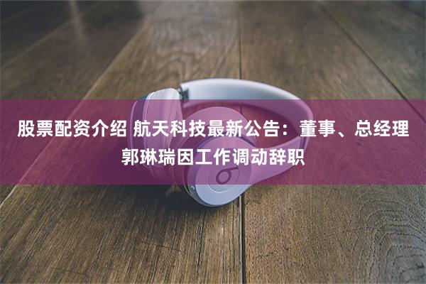 股票配资介绍 航天科技最新公告：董事、总经理郭琳瑞因工作调动辞职