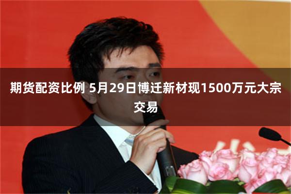 期货配资比例 5月29日博迁新材现1500万元大宗交易