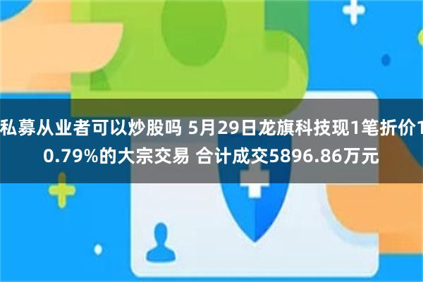 私募从业者可以炒股吗 5月29日龙旗科技现1笔折价10.79%的大宗交易 合计成交5896.86万元