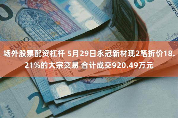 场外股票配资杠杆 5月29日永冠新材现2笔折价18.21%的大宗交易 合计成交920.49万元