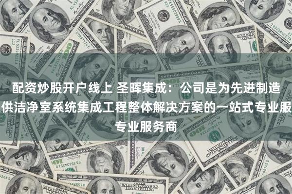 配资炒股开户线上 圣晖集成：公司是为先进制造业提供洁净室系统集成工程整体解决方案的一站式专业服务商