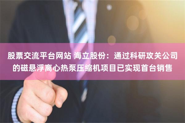 股票交流平台网站 海立股份：通过科研攻关公司的磁悬浮离心热泵压缩机项目已实现首台销售