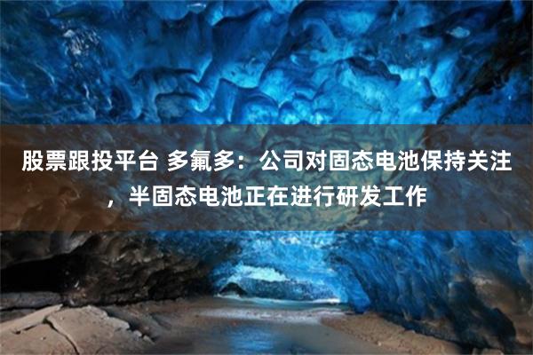股票跟投平台 多氟多：公司对固态电池保持关注，半固态电池正在进行研发工作