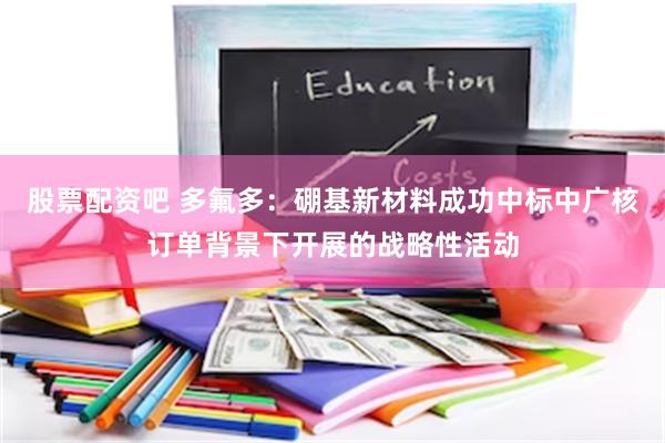 股票配资吧 多氟多：硼基新材料成功中标中广核订单背景下开展的战略性活动