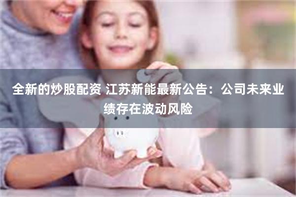 全新的炒股配资 江苏新能最新公告：公司未来业绩存在波动风险