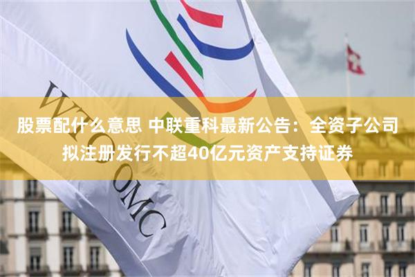 股票配什么意思 中联重科最新公告：全资子公司拟注册发行不超40亿元资产支持证券