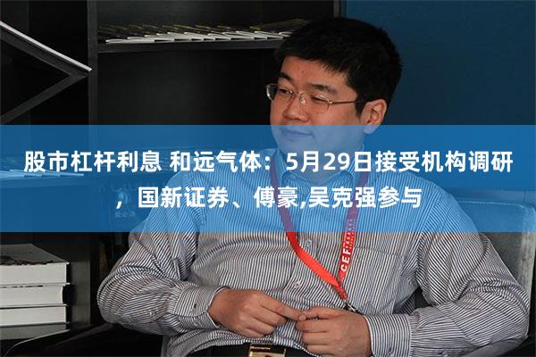 股市杠杆利息 和远气体：5月29日接受机构调研，国新证券、傅豪,吴克强参与