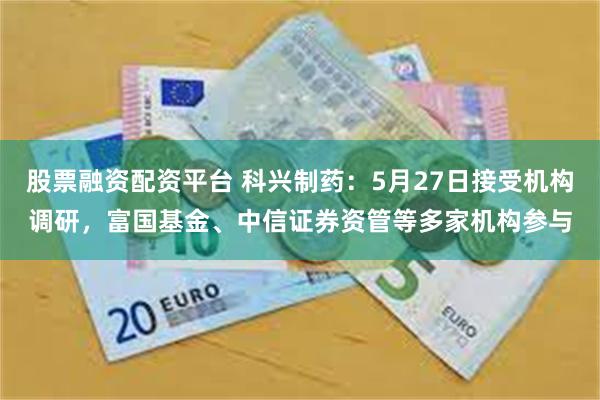 股票融资配资平台 科兴制药：5月27日接受机构调研，富国基金、中信证券资管等多家机构参与