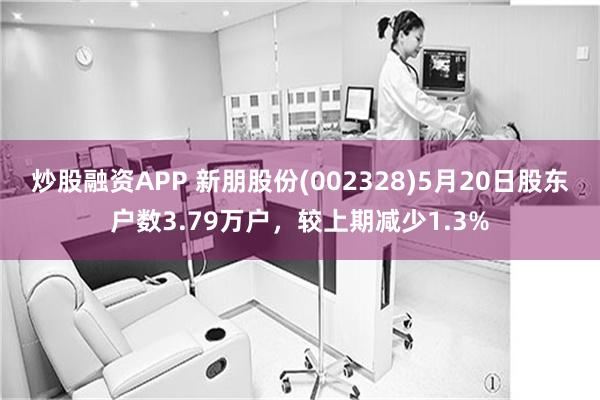 炒股融资APP 新朋股份(002328)5月20日股东户数3.79万户，较上期减少1.3%