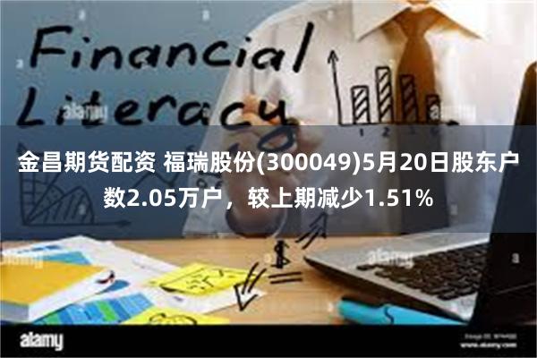 金昌期货配资 福瑞股份(300049)5月20日股东户数2.05万户，较上期减少1.51%