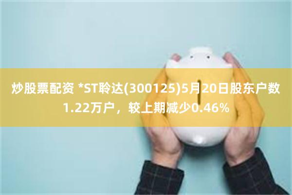 炒股票配资 *ST聆达(300125)5月20日股东户数1.22万户，较上期减少0.46%