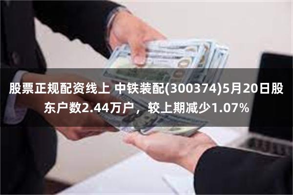股票正规配资线上 中铁装配(300374)5月20日股东户数2.44万户，较上期减少1.07%