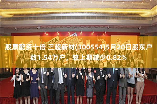 股票配资十倍 三超新材(300554)5月20日股东户数1.54万户，较上期减少0.82%