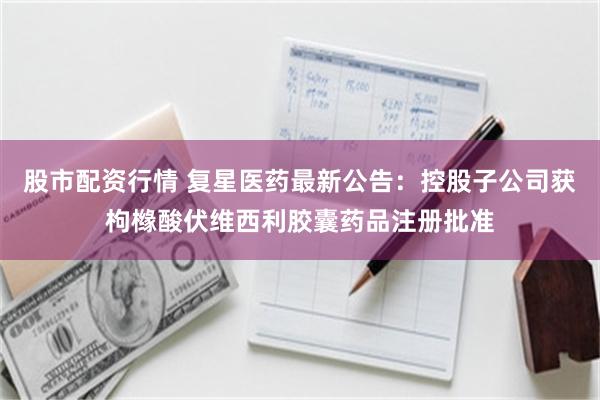 股市配资行情 复星医药最新公告：控股子公司获枸橼酸伏维西利胶囊药品注册批准