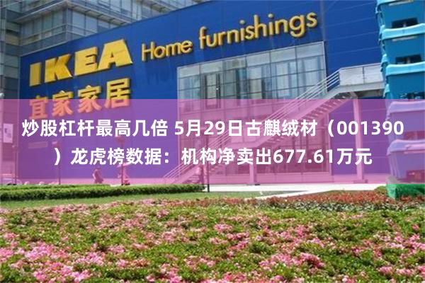 炒股杠杆最高几倍 5月29日古麒绒材（001390）龙虎榜数据：机构净卖出677.61万元