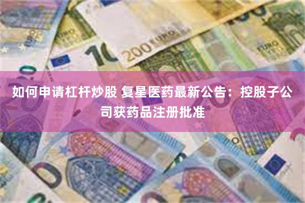 如何申请杠杆炒股 复星医药最新公告：控股子公司获药品注册批准