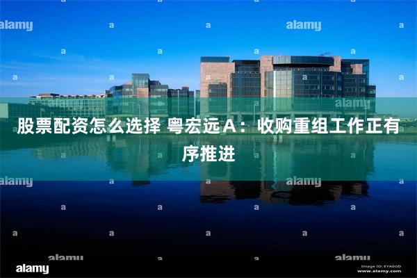 股票配资怎么选择 粤宏远Ａ：收购重组工作正有序推进