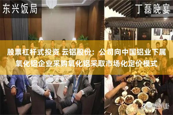 股票杠杆式投资 云铝股份：公司向中国铝业下属氧化铝企业采购氧化铝采取市场化定价模式