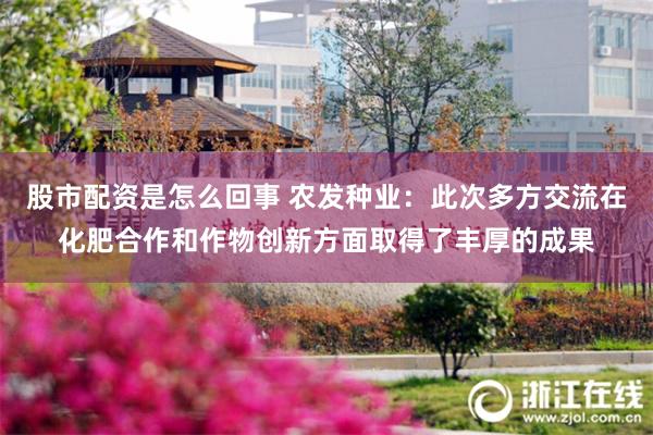 股市配资是怎么回事 农发种业：此次多方交流在化肥合作和作物创新方面取得了丰厚的成果