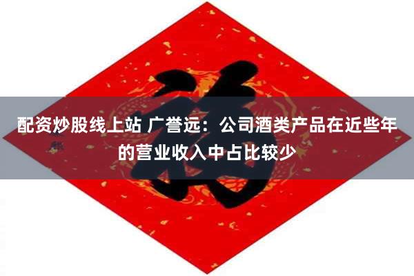 配资炒股线上站 广誉远：公司酒类产品在近些年的营业收入中占比较少