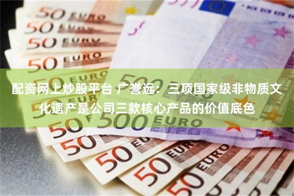 配资网上炒股平台 广誉远：三项国家级非物质文化遗产是公司三款核心产品的价值底色