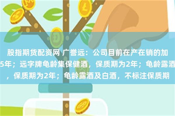 股指期货配资网 广誉远：公司目前在产在销的加味龟龄集酒，保质期为5年；远字牌龟龄集保健酒，保质期为2年；龟龄露酒及白酒，不标注保质期