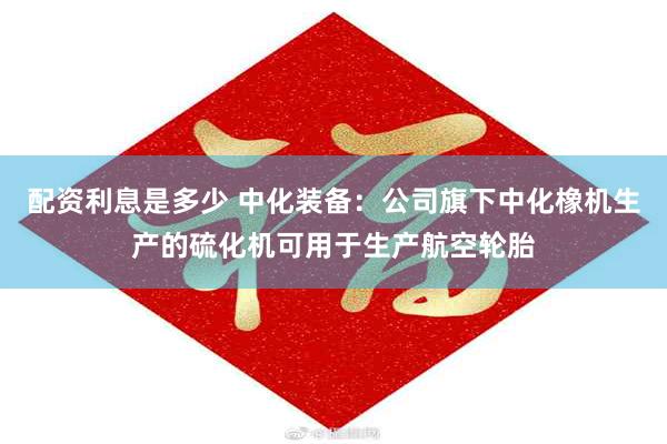 配资利息是多少 中化装备：公司旗下中化橡机生产的硫化机可用于生产航空轮胎