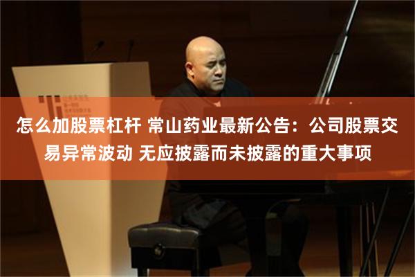 怎么加股票杠杆 常山药业最新公告：公司股票交易异常波动 无应披露而未披露的重大事项