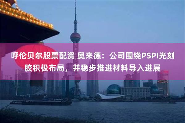 呼伦贝尔股票配资 奥来德：公司围绕PSPI光刻胶积极布局，并稳步推进材料导入进展