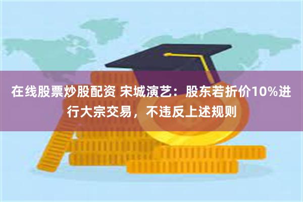 在线股票炒股配资 宋城演艺：股东若折价10%进行大宗交易，不违反上述规则
