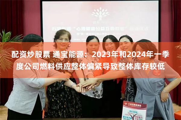 配资炒股票 通宝能源：2023年和2024年一季度公司燃料供应整体偏紧导致整体库存较低