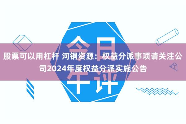 股票可以用杠杆 河钢资源：权益分派事项请关注公司2024年度权益分派实施公告