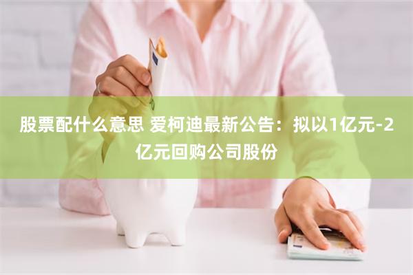 股票配什么意思 爱柯迪最新公告：拟以1亿元-2亿元回购公司股份