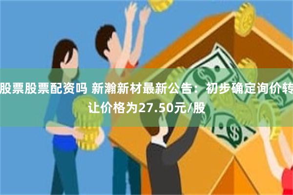 股票股票配资吗 新瀚新材最新公告：初步确定询价转让价格为27.50元/股