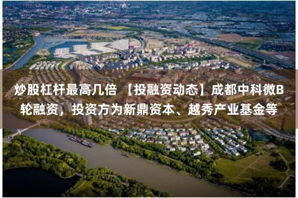 炒股杠杆最高几倍 【投融资动态】成都中科微B轮融资，投资方为新鼎资本、越秀产业基金等
