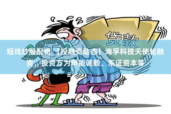 短线炒股配资 【投融资动态】海孚科技天使轮融资，投资方为申能诚毅、东证资本等