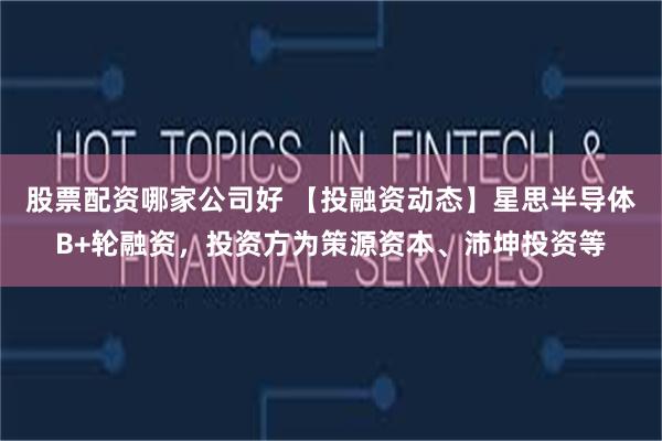股票配资哪家公司好 【投融资动态】星思半导体B+轮融资，投资方为策源资本、沛坤投资等