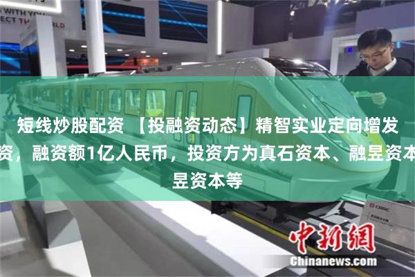 短线炒股配资 【投融资动态】精智实业定向增发融资，融资额1亿人民币，投资方为真石资本、融昱资本等