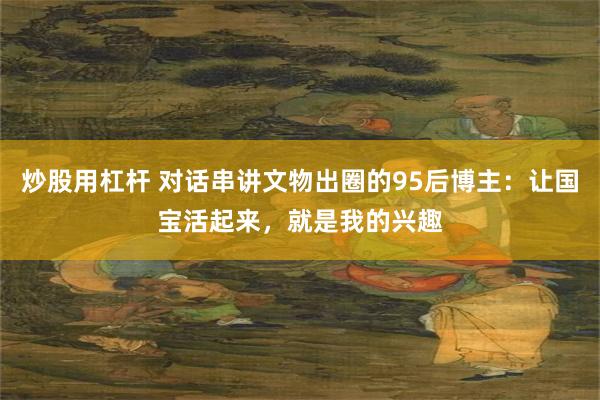 炒股用杠杆 对话串讲文物出圈的95后博主：让国宝活起来，就是我的兴趣