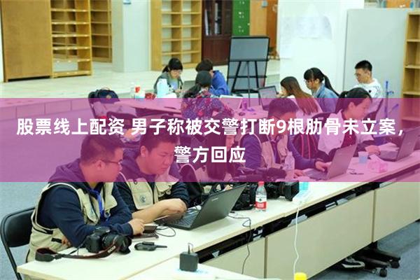 股票线上配资 男子称被交警打断9根肋骨未立案，警方回应