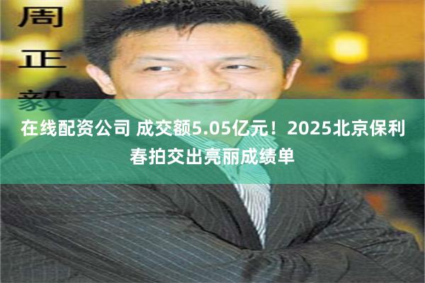 在线配资公司 成交额5.05亿元！2025北京保利春拍交出亮丽成绩单