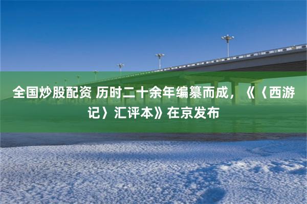 全国炒股配资 历时二十余年编纂而成，《〈西游记〉汇评本》在京发布