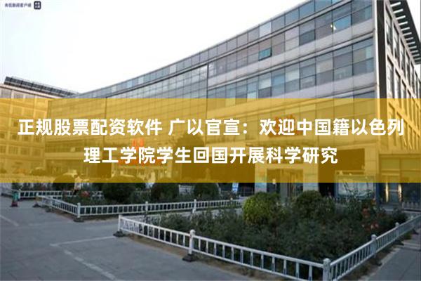 正规股票配资软件 广以官宣：欢迎中国籍以色列理工学院学生回国开展科学研究