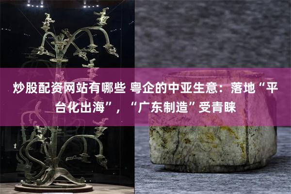 炒股配资网站有哪些 粤企的中亚生意：落地“平台化出海”，“广东制造”受青睐