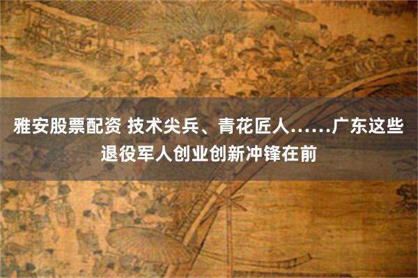 雅安股票配资 技术尖兵、青花匠人……广东这些退役军人创业创新冲锋在前